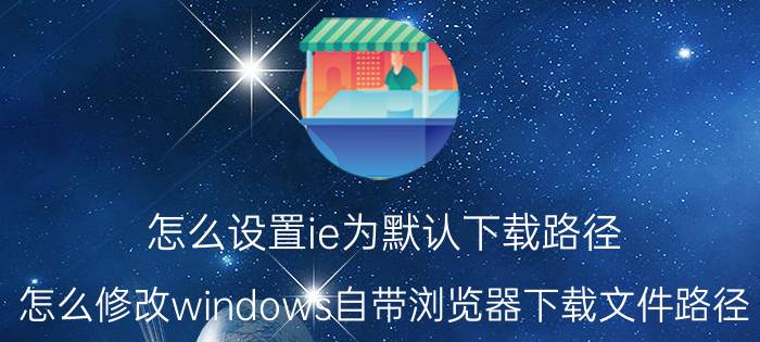 怎么设置ie为默认下载路径 怎么修改windows自带浏览器下载文件路径？